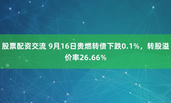 股票配资交流 9月16日贵燃转债下跌0.1%，转股溢价率26.66%