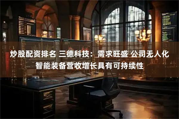炒股配资排名 三德科技：需求旺盛 公司无人化智能装备营收增长具有可持续性
