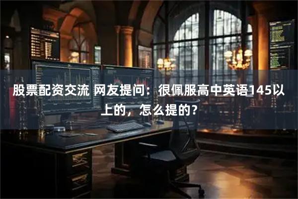 股票配资交流 网友提问：很佩服高中英语145以上的，怎么提的？