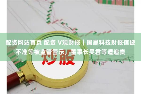 配资网站首页 配资 V观财报｜国晟科技财报信披不准等被监管警示，董事长吴君等遭追责