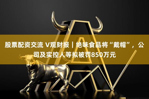 股票配资交流 V观财报｜绝味食品将“戴帽”，公司及实控人等拟被罚850万元