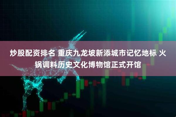 炒股配资排名 重庆九龙坡新添城市记忆地标 火锅调料历史文化博物馆正式开馆