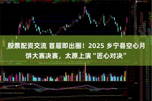 股票配资交流 首届即出圈！2025 乡宁县空心月饼大赛决赛，太原上演“匠心对决”