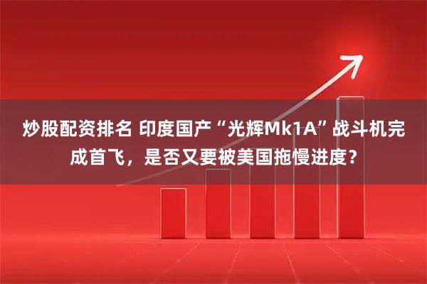 炒股配资排名 印度国产“光辉Mk1A”战斗机完成首飞，是否又要被美国拖慢进度？