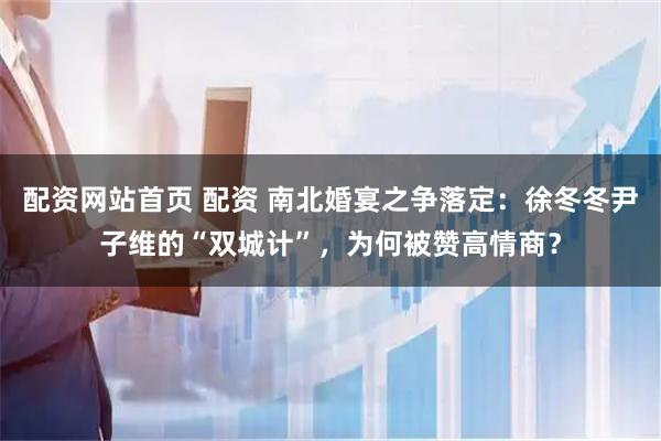 配资网站首页 配资 南北婚宴之争落定：徐冬冬尹子维的“双城计”，为何被赞高情商？