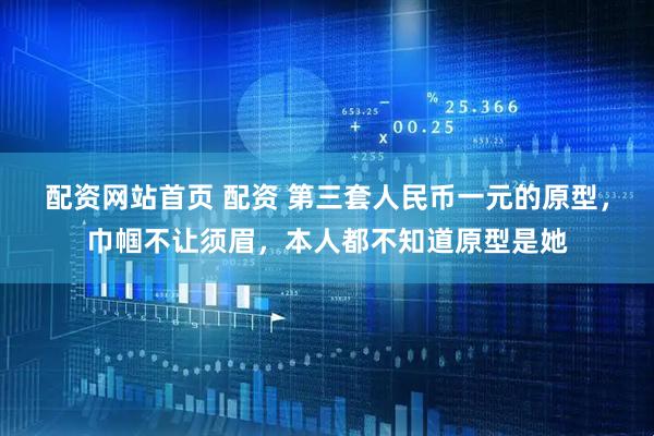 配资网站首页 配资 第三套人民币一元的原型，巾帼不让须眉，本人都不知道原型是她