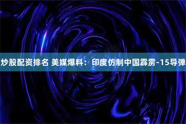 炒股配资排名 美媒爆料：印度仿制中国霹雳-15导弹