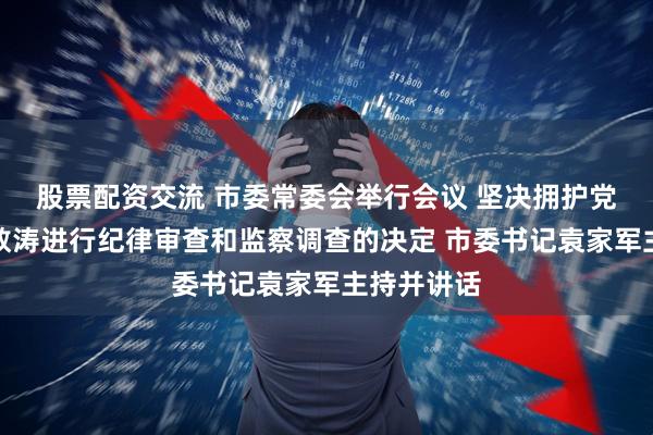 股票配资交流 市委常委会举行会议 坚决拥护党中央对江敦涛进行纪律审查和监察调查的决定 市委书记袁家军主持并讲话