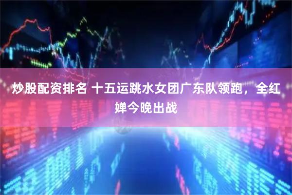 炒股配资排名 十五运跳水女团广东队领跑，全红婵今晚出战