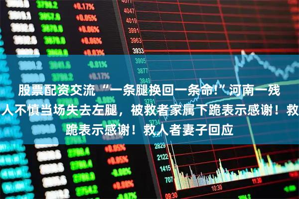 股票配资交流 “一条腿换回一条命!”河南一残疾大哥为救老人不慎当场失去左腿，被救者家属下跪表示感谢！救人者妻子回应