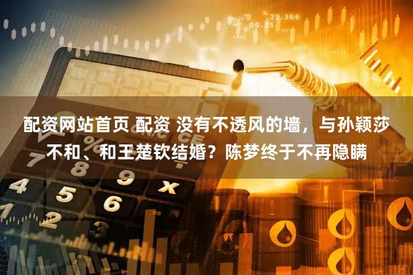 配资网站首页 配资 没有不透风的墙，与孙颖莎不和、和王楚钦结婚？陈梦终于不再隐瞒