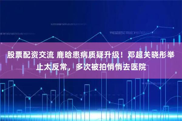 股票配资交流 鹿晗患病质疑升级！邓超关晓彤举止太反常，多次被拍悄悄去医院