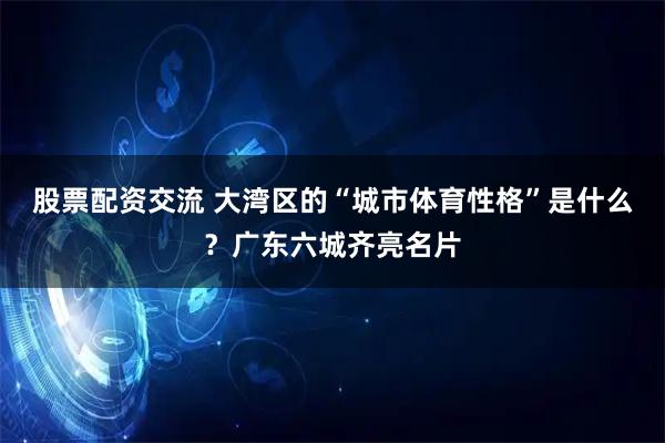 股票配资交流 大湾区的“城市体育性格”是什么？广东六城齐亮名片