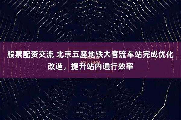 股票配资交流 北京五座地铁大客流车站完成优化改造，提升站内通行效率