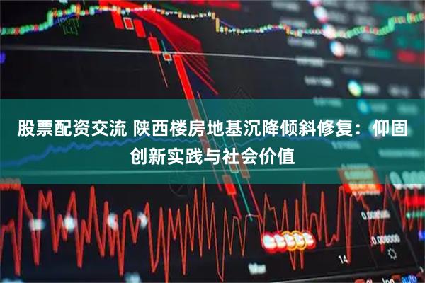 股票配资交流 陕西楼房地基沉降倾斜修复：仰固创新实践与社会价值