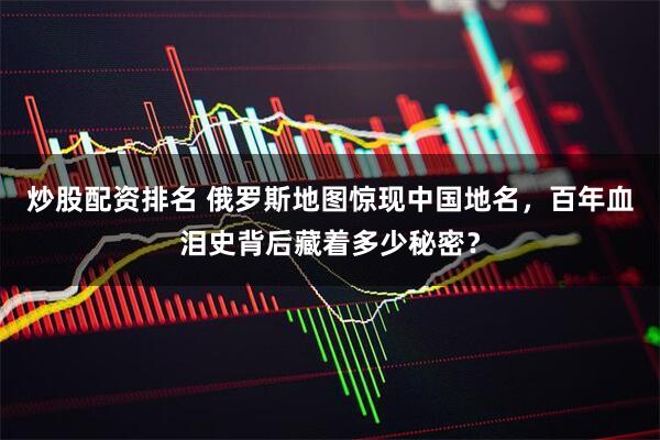 炒股配资排名 俄罗斯地图惊现中国地名，百年血泪史背后藏着多少秘密？