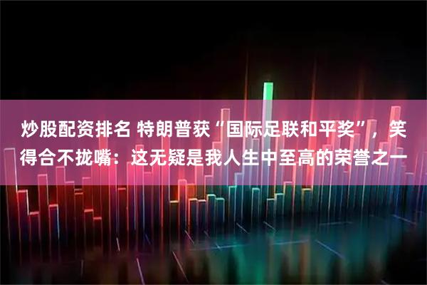 炒股配资排名 特朗普获“国际足联和平奖”，笑得合不拢嘴：这无疑是我人生中至高的荣誉之一