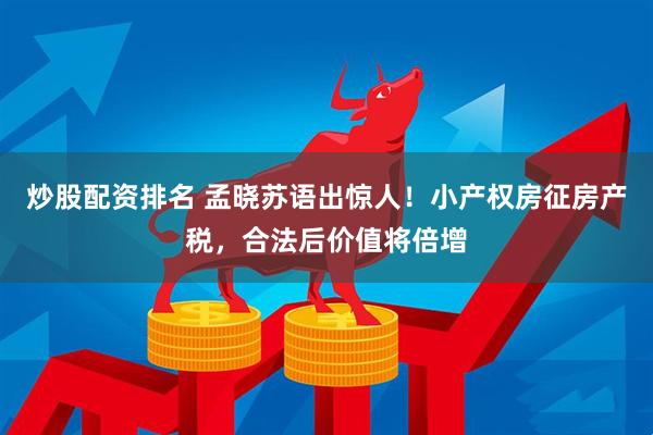 炒股配资排名 孟晓苏语出惊人！小产权房征房产税，合法后价值将倍增