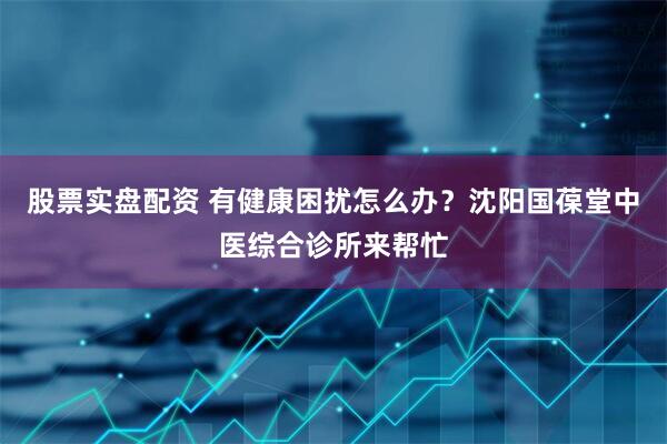 股票实盘配资 有健康困扰怎么办？沈阳国葆堂中医综合诊所来帮忙