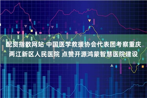 配资指数网站 中国医学救援协会代表团考察重庆两江新区人民医院 点赞开源鸿蒙智慧医院建设