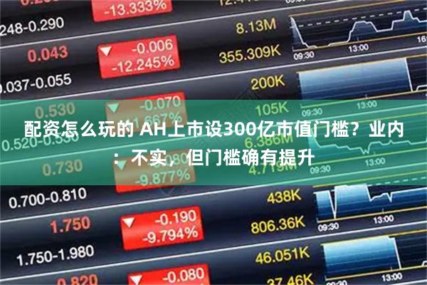 配资怎么玩的 AH上市设300亿市值门槛？业内：不实，但门槛确有提升