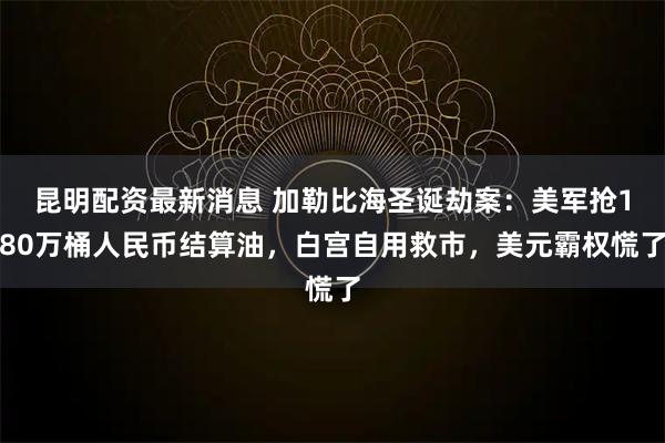 昆明配资最新消息 加勒比海圣诞劫案：美军抢180万桶人民币结算油，白宫自用救市，美元霸权慌了