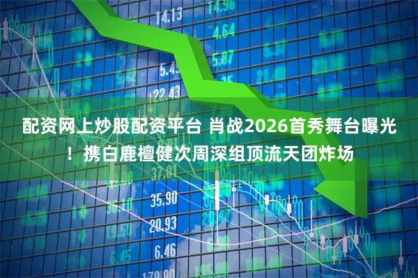 配资网上炒股配资平台 肖战2026首秀舞台曝光！携白鹿檀健次周深组顶流天团炸场