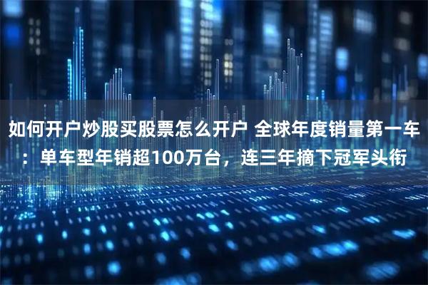 如何开户炒股买股票怎么开户 全球年度销量第一车：单车型年销超100万台，连三年摘下冠军头衔