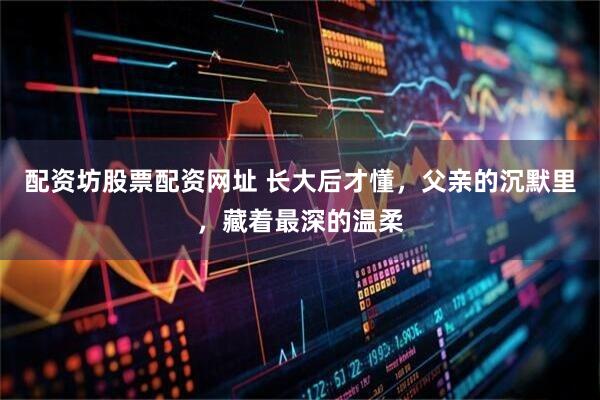 配资坊股票配资网址 长大后才懂，父亲的沉默里，藏着最深的温柔